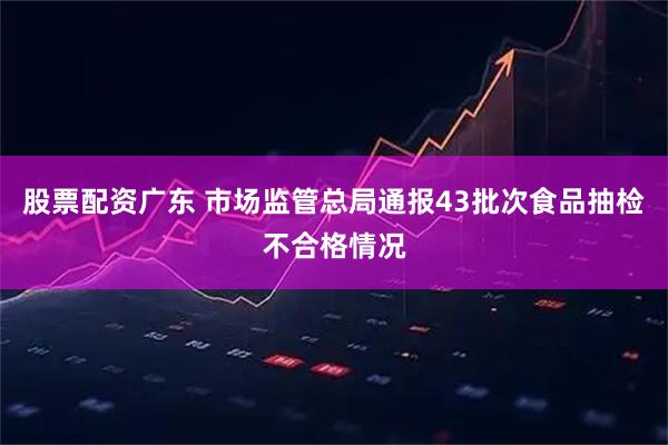 股票配资广东 市场监管总局通报43批次食品抽检不合格情况