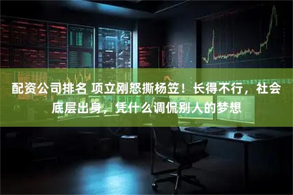 配资公司排名 项立刚怒撕杨笠！长得不行，社会底层出身，凭什么调侃别人的梦想