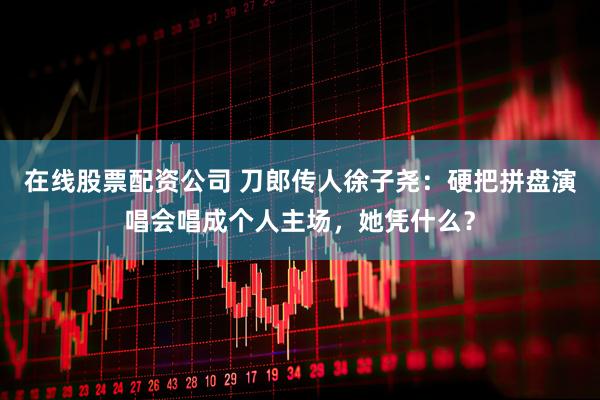 在线股票配资公司 刀郎传人徐子尧：硬把拼盘演唱会唱成个人主场，她凭什么？