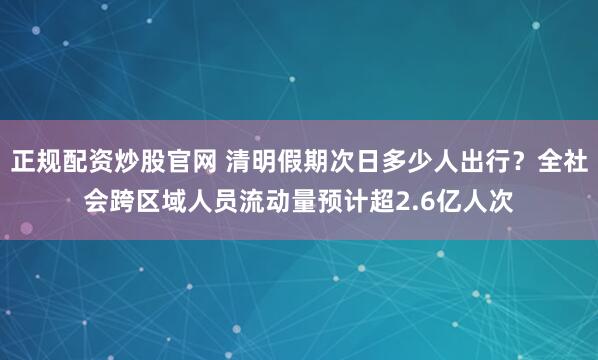 正规配资炒股官网 清明假期次日多少人出行？全社会跨区域人员流动量预计超2.6亿人次