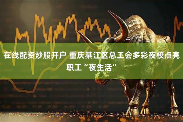 在线配资炒股开户 重庆綦江区总工会多彩夜校点亮职工“夜生活”