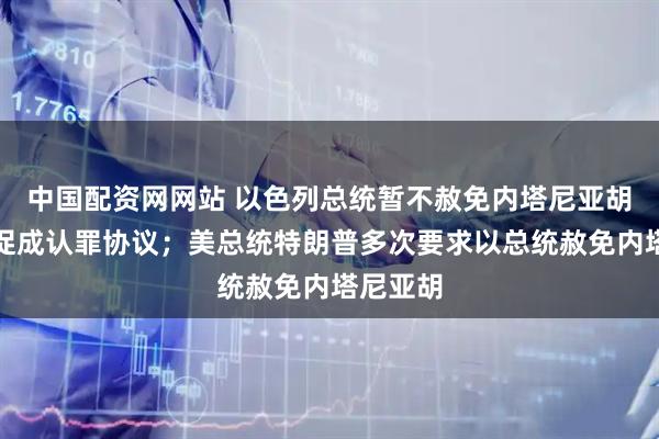 中国配资网网站 以色列总统暂不赦免内塔尼亚胡，寻求促成认罪协议；美总统特朗普多次要求以总统赦免内塔尼亚胡