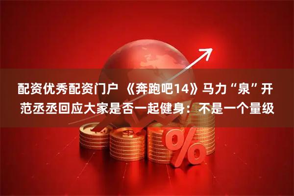 配资优秀配资门户 《奔跑吧14》马力“泉”开 范丞丞回应大家是否一起健身：不是一个量级