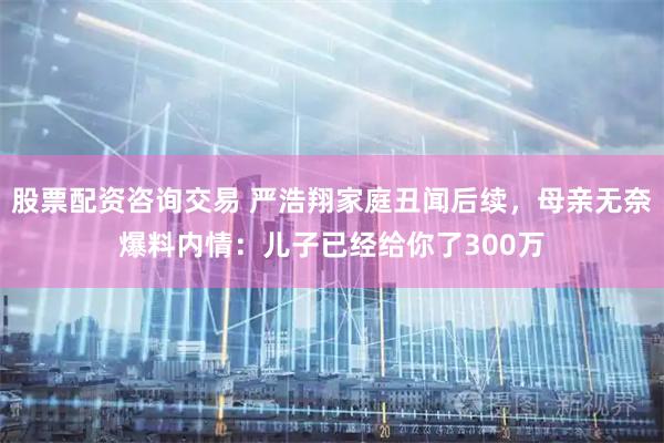 股票配资咨询交易 严浩翔家庭丑闻后续，母亲无奈爆料内情：儿子已经给你了300万