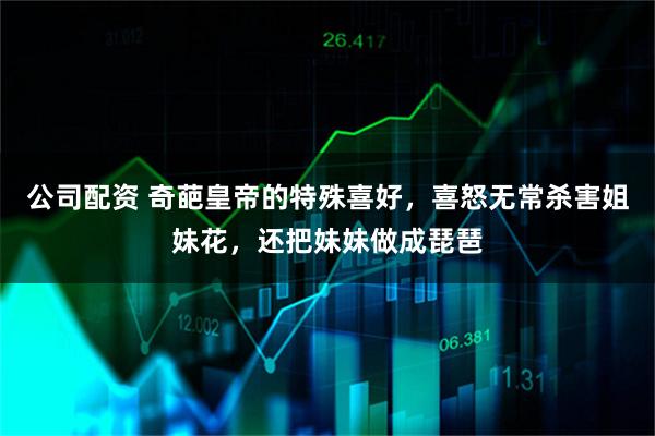 公司配资 奇葩皇帝的特殊喜好，喜怒无常杀害姐妹花，还把妹妹做成琵琶