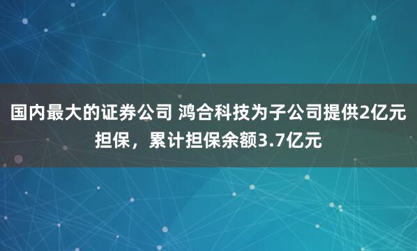 国内最大的证券公司 鸿合科技为子公司提供2亿元担保，累计担保余额3.7亿元