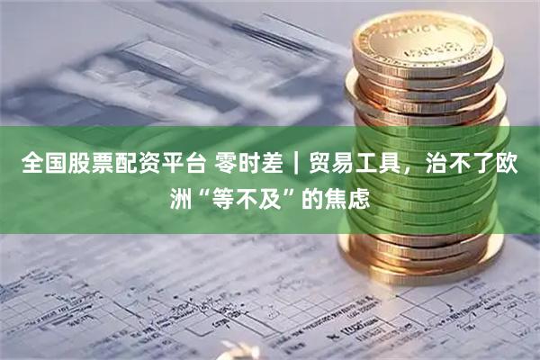 全国股票配资平台 零时差｜贸易工具，治不了欧洲“等不及”的焦虑